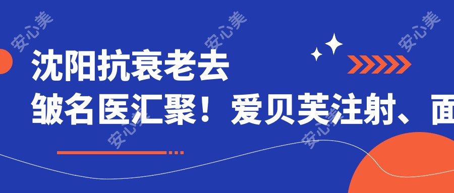 沈阳抗衰老去皱名医汇聚！爱贝芙注射、面部年轻化医生推荐，技术精细，口碑优选！