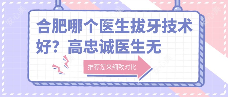 合肥哪个医生拔牙技术好？高忠诚医生较痛拔牙，经验比较丰富！附详细介绍及医院预约方式