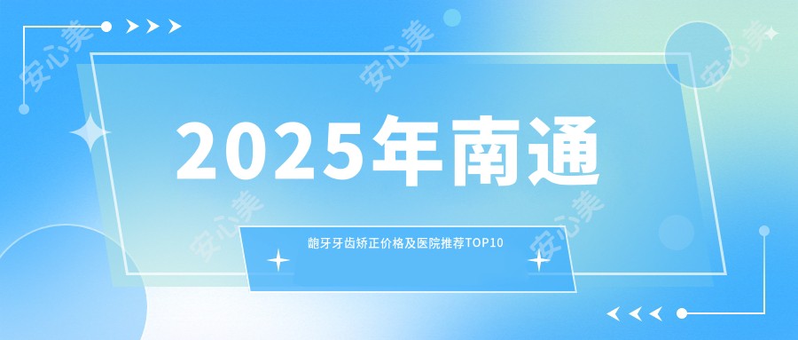2025年南通龅牙牙齿矫正价格及医院推荐排名10