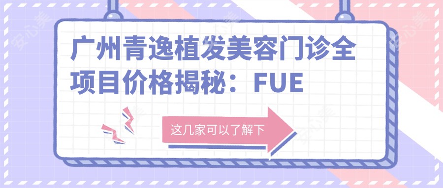 广州青逸植发美容门诊全项目价格揭秘：FUE植发18000+|头顶加密种植12000+|眉毛艺术种植8000+