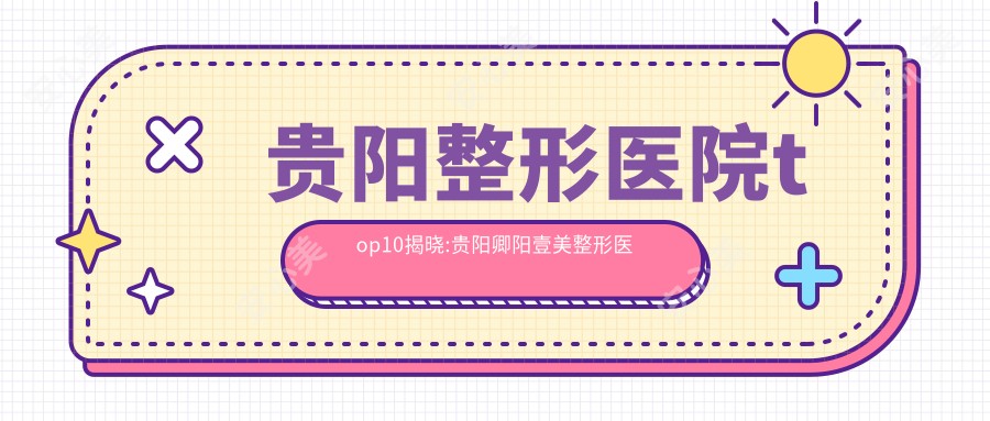 贵阳整形医院top10揭晓:贵阳卿阳壹美整形医院、贵州省疾病医院、贵州熊本漾医疗美容等有名气大医生