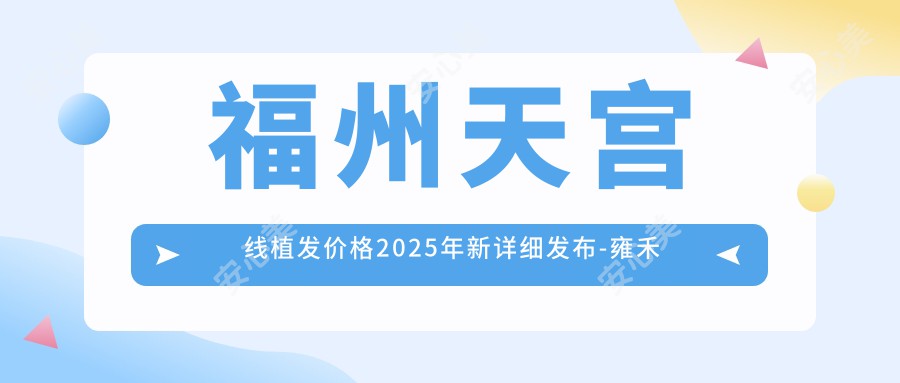 福州天宫线植发价格2025年新详细发布-雍禾植发直营连锁(福州分院)/ 新生植发国内连锁(福州分店)天宫线植发价格表(价格)