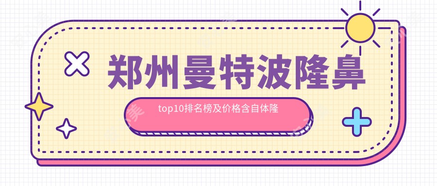 郑州曼特波隆鼻top10排名榜及价格含自体隆鼻/胶原蛋白隆鼻/自体脂肪隆鼻费用总结整理