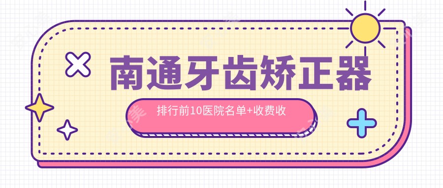 南通牙齿矫正器排行前10医院名单+收费收费表展示!技术好经验比较丰富