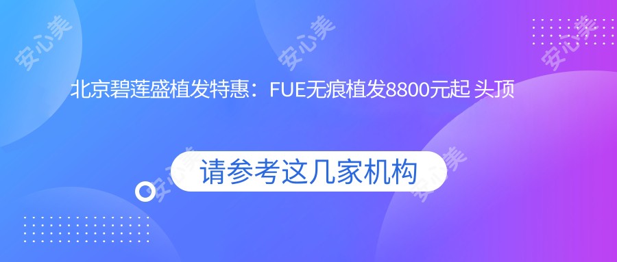 北京碧莲盛植发实惠：FUE无痕植发8800元起 头顶加密6600元解锁