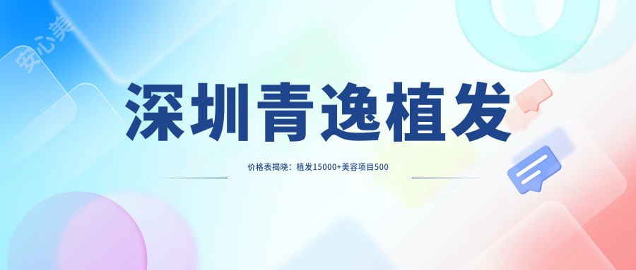 深圳青逸植发价格表揭晓：植发15000+美容项目500元起实惠详尽