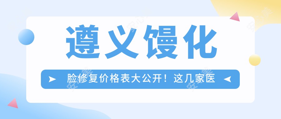 遵义馒化脸修复价格表大公开！这几家医院口碑超好，快来看看吧！