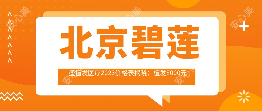 北京碧莲盛植发医疗2023价格表揭晓：植发8000元起、美容项目5000元起、皮肤管理3000元起