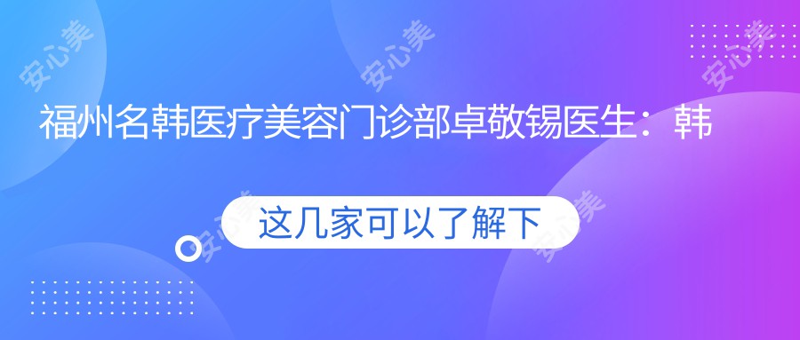 福州名韩医疗美容门诊部卓敬锡医生：韩国明星御用整形医生的鼻部与面部年轻化艺术