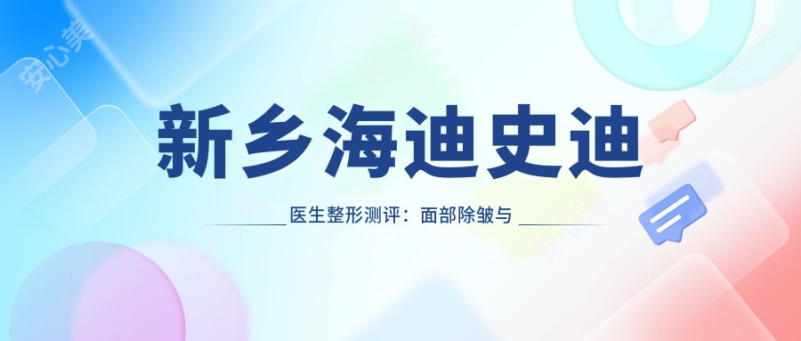 新乡海迪史迪医生整形测评：面部除皱与隆胸手术疗效自然，恢复期短且技术精细