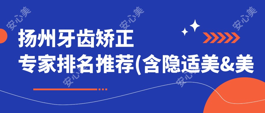 扬州牙齿矫正医生排名推荐(含隐适美&美容冠技术+医院指南)_重塑较美笑容