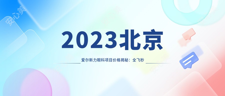 2023北京爱尔新力眼科项目价格揭秘：全飞秒近视手术1.5W+ 半飞秒1.2W+ 晶体植入2.8W+