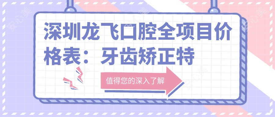 深圳龙飞口腔全项目价格表：牙齿矫正实惠4980+|精细矫正详询+|洗牙158+