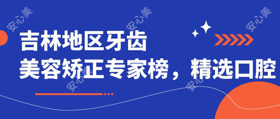 吉林地区牙齿美容矫正医生榜，精选口腔种植修复好医生