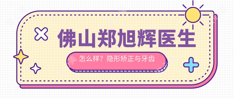 佛山郑旭辉医生怎么样？隐形矫正与牙齿修复医生，春芽口腔预约指南！