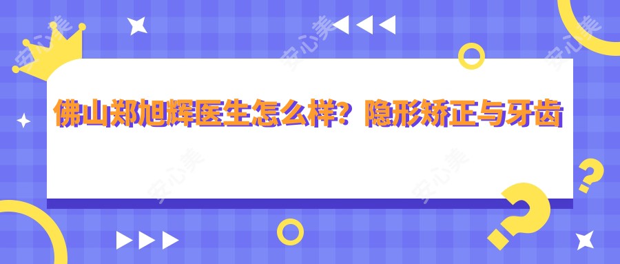 佛山郑旭辉医生怎么样？隐形矫正与牙齿修复医生，春芽口腔预约指南！