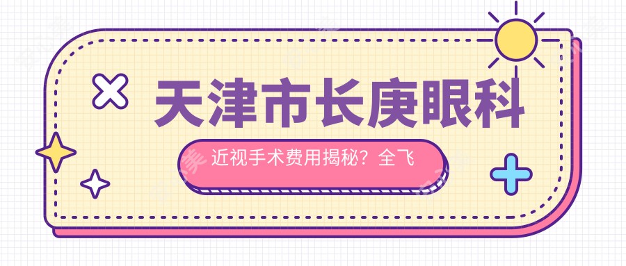 天津市长庚眼科近视手术费用揭秘?全飞秒约1W+ 半飞秒亲民价+ICL晶体植入3W左右