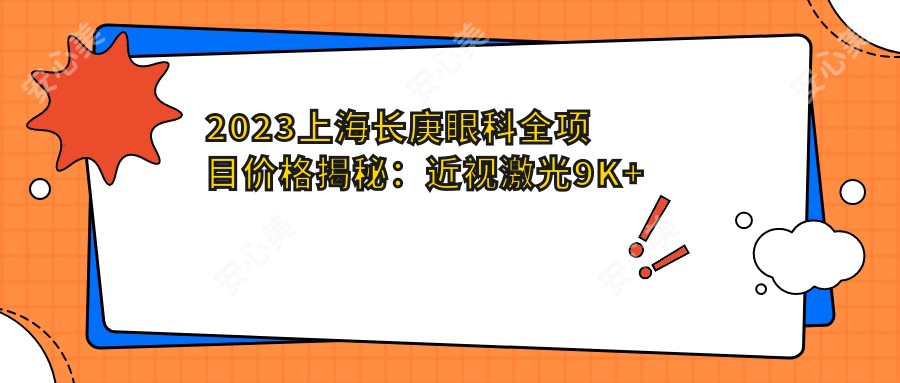 2023上海长庚眼科全项目价格揭秘：近视激光9K+至晶体植入3W+