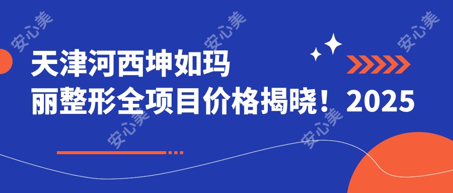 天津河西坤如玛丽整形全项目价格揭晓!2025年详表,低至888元起技术详情大公开!