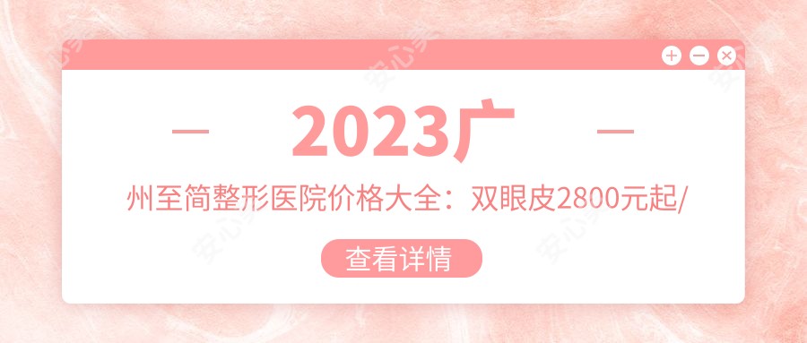 2023广州至简整形医院价格大全：双眼皮2800元起/隆鼻8500元起