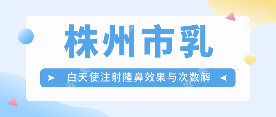 株州市乳白天使注射隆鼻疗效与次数解析及价格指南