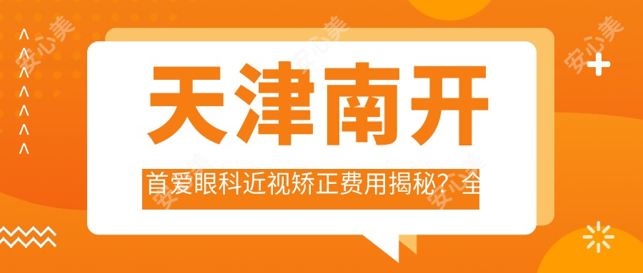 天津南开首爱眼科近视矫正费用揭秘?全飞秒约1W+ 半飞秒亲民价 晶体植入近3W