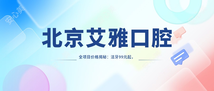 北京艾雅口腔全项目价格揭秘：洁牙99元起，种植牙8000元起，正畸1.5W元起