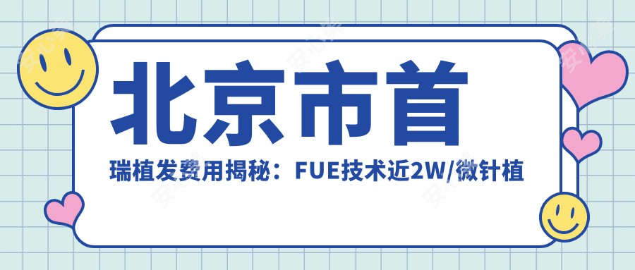 北京市首瑞植发费用揭秘：FUE技术近2W/微针植发约1.8W/疤痕修复植发近3W