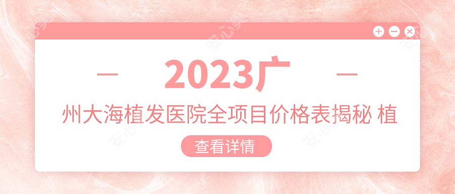 2023广州大海植发医院全项目价格表揭秘 植发15000元起 发际线调整8000元性价比高