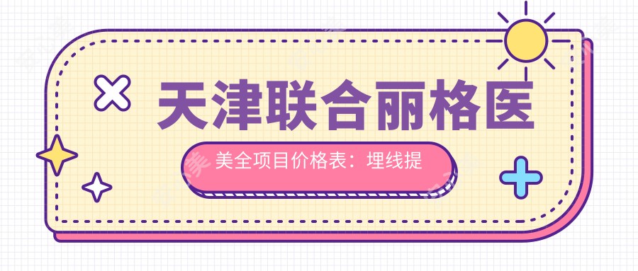 天津联合丽格医美全项目价格表：埋线提升+眼综合详询|开眼角至玻尿酸填充2800+起|隆胸疤痕修复实惠