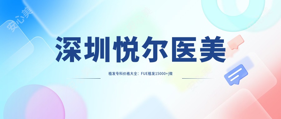 深圳悦尔医美植发专科价格大全：FUE植发15000+|微针植发18000+|发际线调整8000+