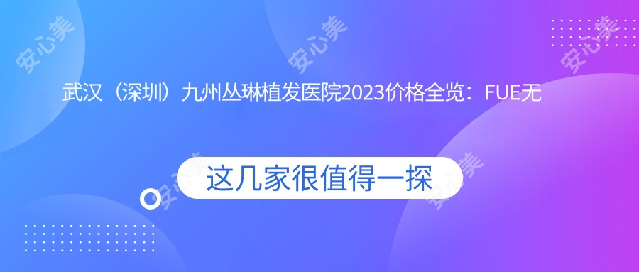 武汉（深圳）九州丛琳植发医院2023价格全览：FUE无痕植发18000+|头顶加密种植12000+|发际线调整8000+