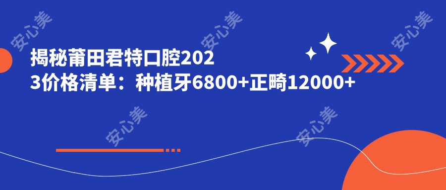 揭秘莆田君特口腔2023价格清单：种植牙6800+正畸12000+补牙300元起实惠之选