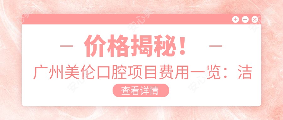 价格揭秘!广州美伦口腔项目费用一览:洁牙99+|矫正1w5+|种植牙8k+