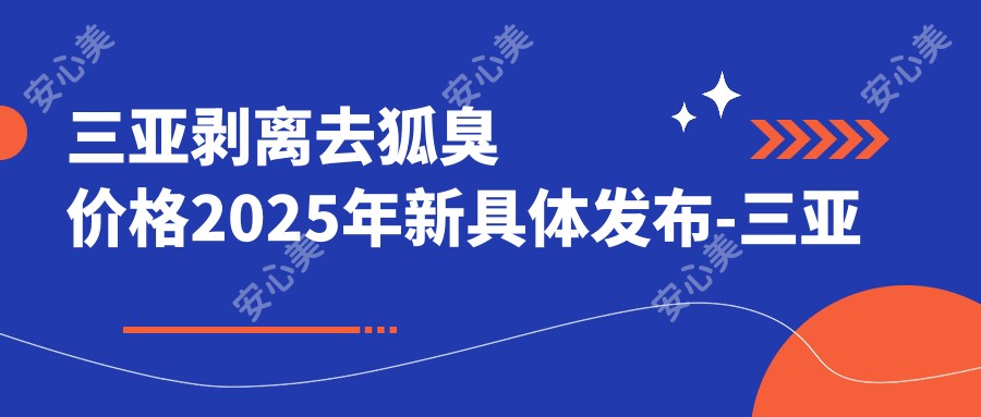 三亚剥离去狐臭价格2025年新具体发布-三亚中科科颜医疗整形美容/三亚韩氏医疗美容剥离去狐臭收费表(费用)