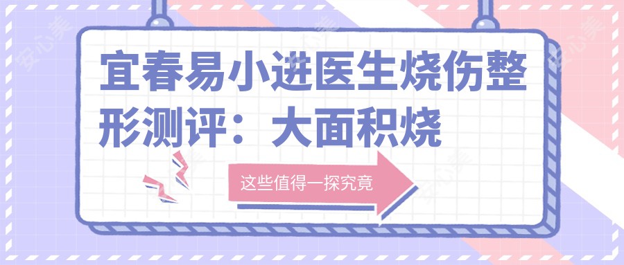 宜春易小进医生烧伤整形测评：大面积烧伤救治与疤痕修复疗效显著，恢复期短且可靠