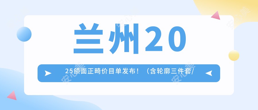 兰州2025颌面正畸价目单发布！（含轮廓三件套/下颌角磨骨收费价格表）