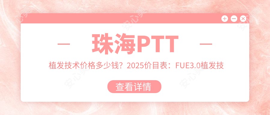 珠海PTT植发技术价格多少钱？2025价目表：FUE3.0植发技术10000元起、补发植发10000元起