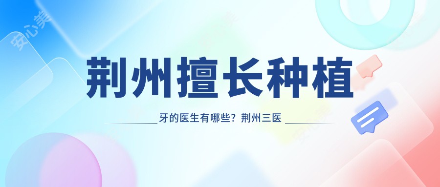 荆州擅长种植牙的医生有哪些？荆州三医李艳平刘忠汉医生备受推崇