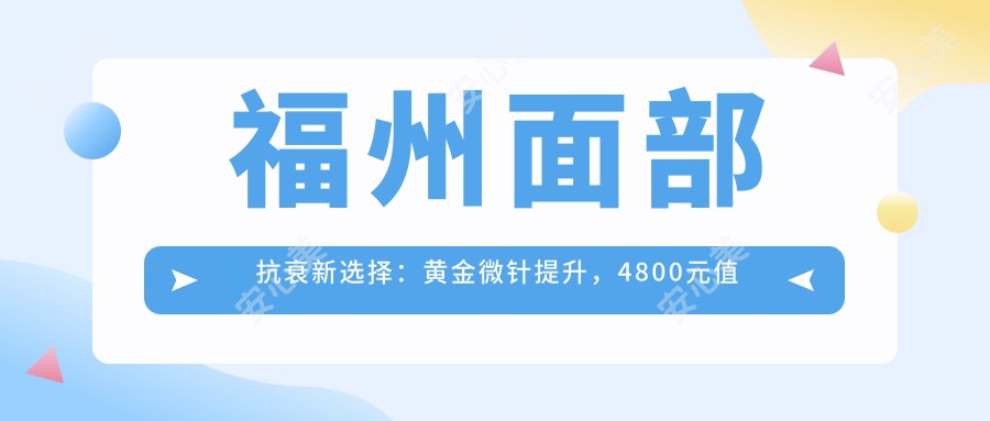 福州面部抗衰新选择：黄金微针提升，4800元值得投资吗？哪家医美机构疗效佳？