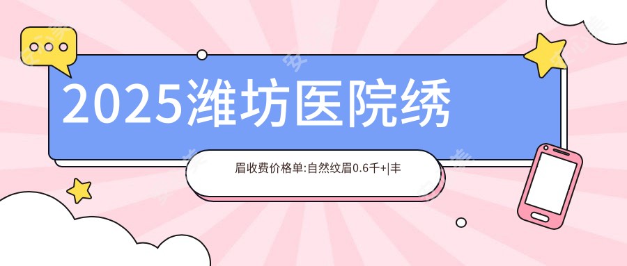 2025潍坊医院绣眉收费价格单:自然纹眉0.6千+|丰眉弓4.5千+|提眉4千+