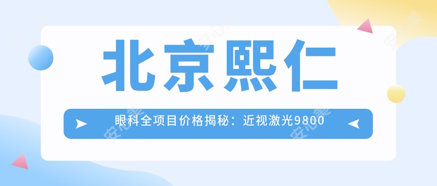 北京熙仁眼科全项目价格揭秘：近视激光9800元起，眼部整形6800元起