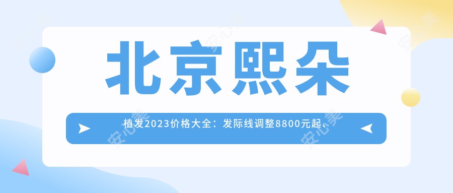 北京熙朵植发2023价格大全：发际线调整8800元起、头顶加密种植16000元起、眉毛种植9800元起