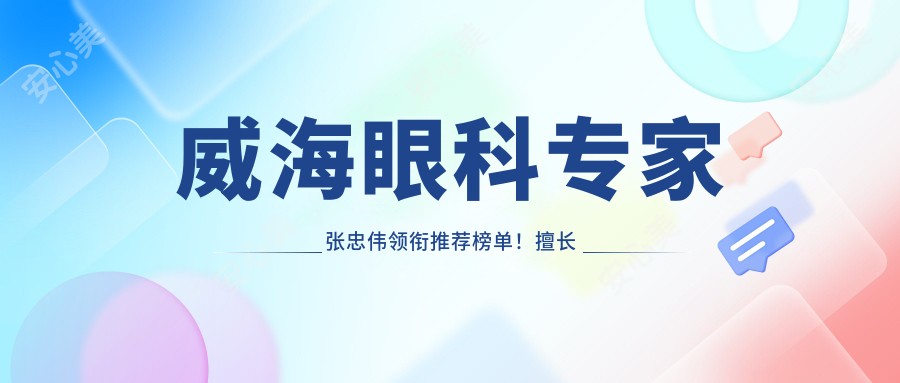 威海眼科医生张忠伟领衔推荐榜单!擅长眼科项目,技术、价格、地址一网打尽!