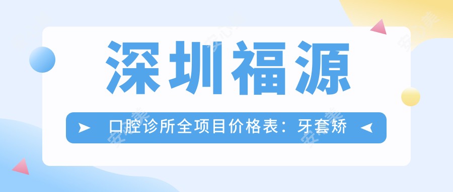 深圳福源口腔诊所全项目价格表：牙套矫正实惠+活动义齿详询+种植牙性价比高