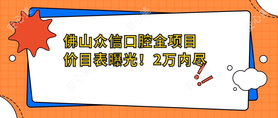 佛山众信口腔全项目价目表曝光！2万内尽享高品质服务，透明价格安心选择！