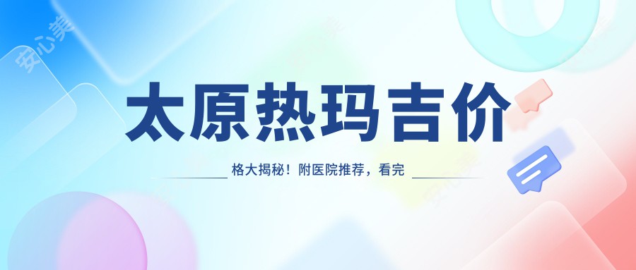 太原热玛吉价格大揭秘！附医院推荐，看完再决定去哪家