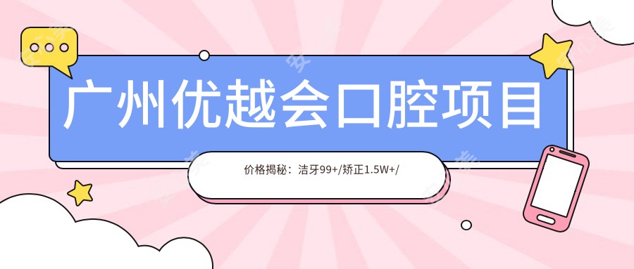 广州优越会口腔项目价格揭秘：洁牙99+/矫正1.5W+/种植牙8K+