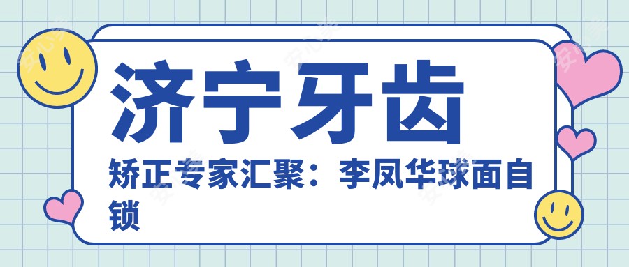 济宁牙齿矫正医生汇聚：李凤华球面自锁技术，马艺艺术矫正，刘建明高难种植赞誉高