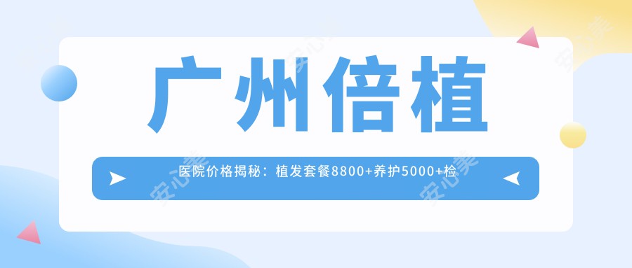 广州倍植医院价格揭秘:植发套餐8800+养护5000+检测仅需199元起,实惠透明